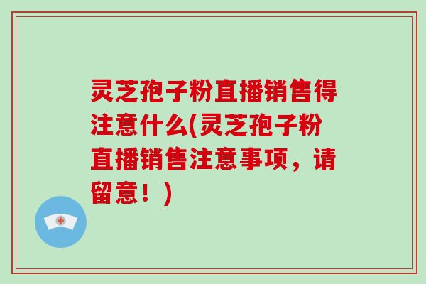 灵芝孢子粉直播销售得注意什么(灵芝孢子粉直播销售注意事项，请留意！)