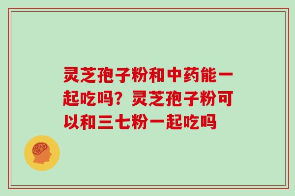 灵芝孢子粉和中药能一起吃吗?灵芝孢子粉可以和三七粉一起吃吗