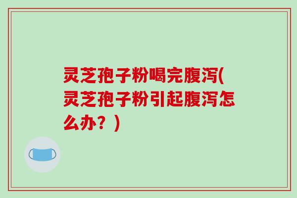 灵芝孢子粉喝完腹泻(灵芝孢子粉引起腹泻怎么办?)