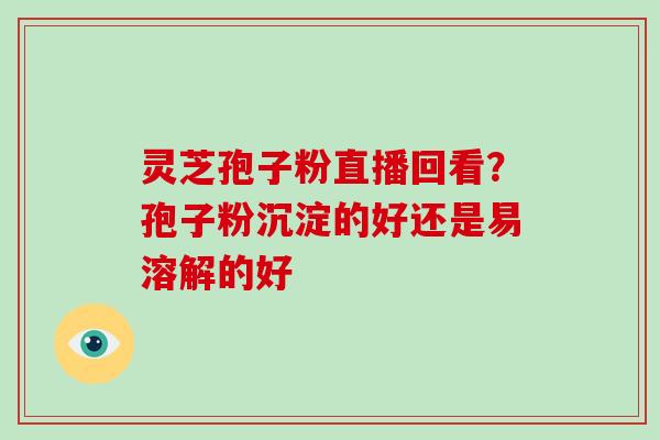 灵芝孢子粉直播回看?孢子粉沉淀的好还是易溶解的好