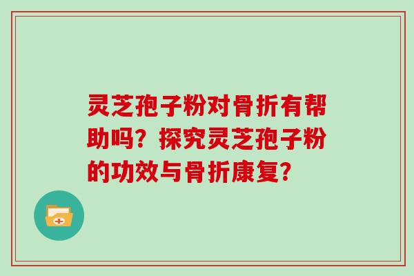 灵芝孢子粉对骨折有帮助吗?探究灵芝孢子粉的功效与骨折康复?
