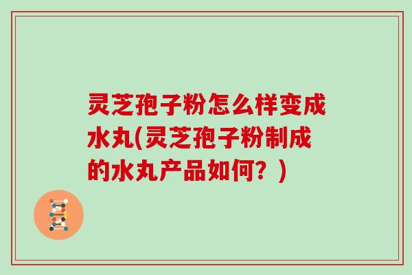 灵芝孢子粉怎么样变成水丸(灵芝孢子粉制成的水丸产品如何？)