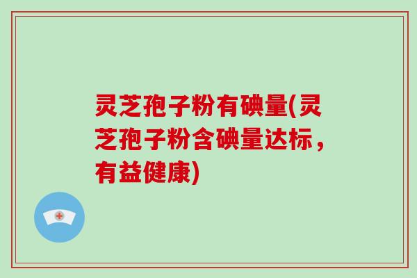 灵芝孢子粉有碘量(灵芝孢子粉含碘量达标,有益健康)