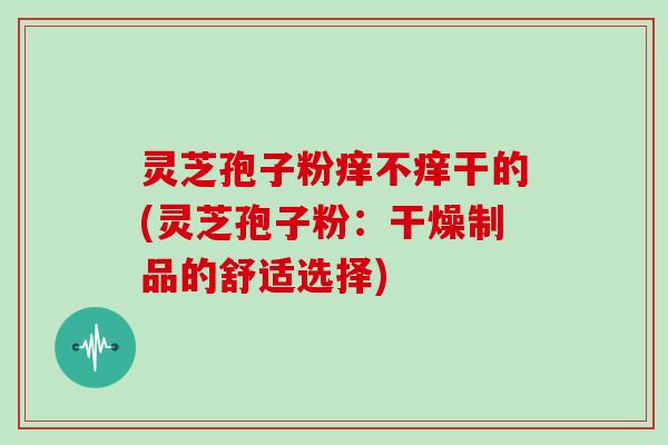 灵芝孢子粉痒不痒干的(灵芝孢子粉:干燥制品的舒适选择)