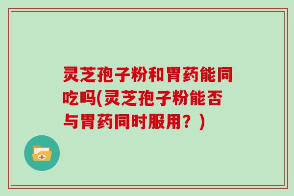 灵芝孢子粉和胃药能同吃吗(灵芝孢子粉能否与胃药同时服用?)
