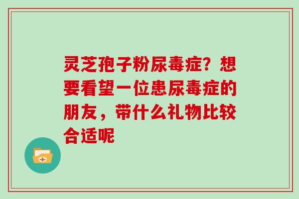 灵芝孢子粉尿毒症?想要看望一位患尿毒症的朋友,带什么礼物比较合适呢