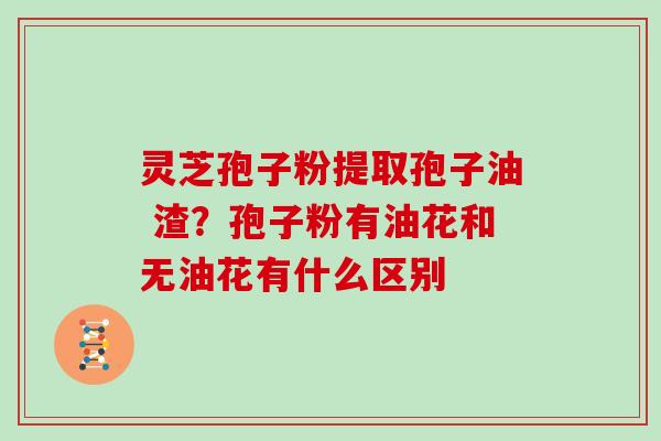 灵芝孢子粉提取孢子油 渣？孢子粉有油花和无油花有什么区别