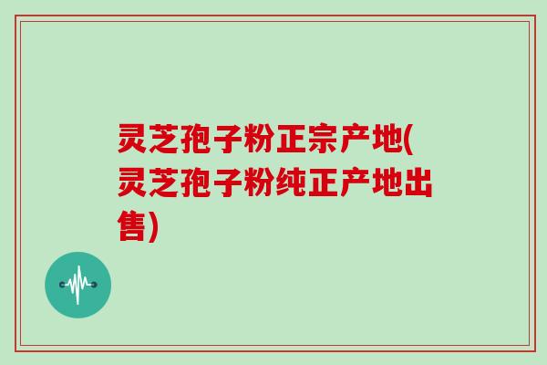 灵芝孢子粉正宗产地(灵芝孢子粉纯正产地出售)