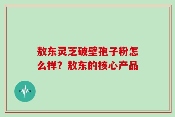 敖东灵芝破壁孢子粉怎么样？敖东的核心产品