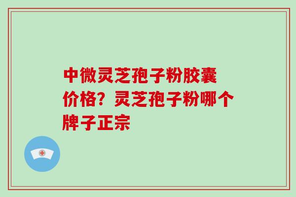 中微灵芝孢子粉胶囊 价格？灵芝孢子粉哪个牌子正宗