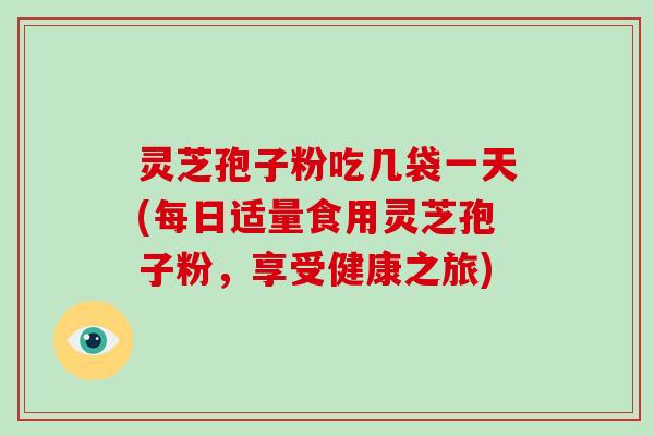灵芝孢子粉吃几袋一天(每日适量食用灵芝孢子粉,享受健康之旅)