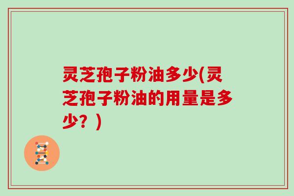 灵芝孢子粉油多少(灵芝孢子粉油的用量是多少?)