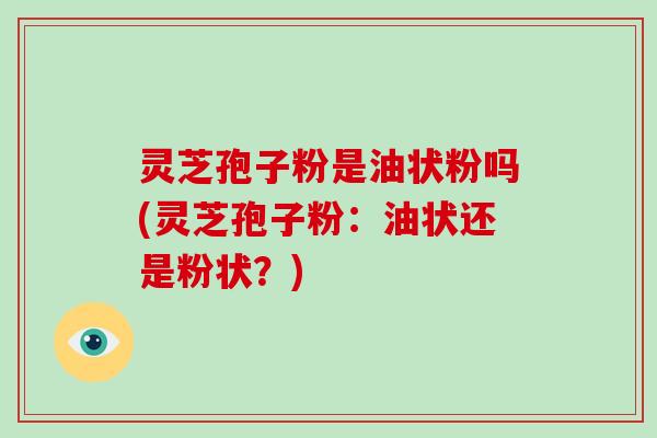 灵芝孢子粉是油状粉吗(灵芝孢子粉:油状还是粉状?)
