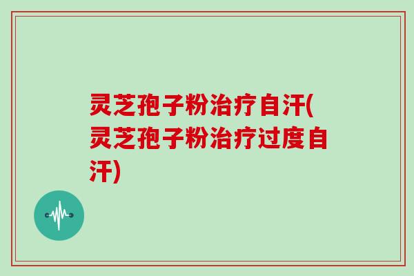 灵芝孢子粉治疗自汗(灵芝孢子粉治疗过度自汗)
