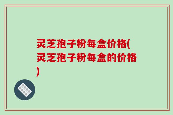 灵芝孢子粉每盒价格(灵芝孢子粉每盒的价格)