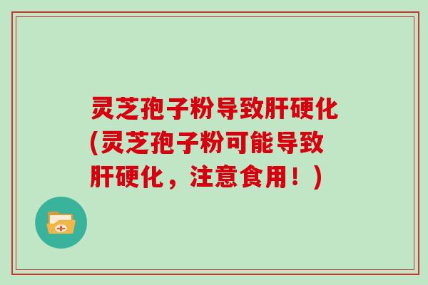 灵芝孢子粉导致肝硬化(灵芝孢子粉可能导致肝硬化,注意食用!)