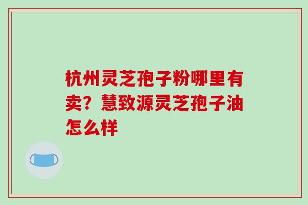 杭州灵芝孢子粉哪里有卖?慧致源灵芝孢子油怎么样