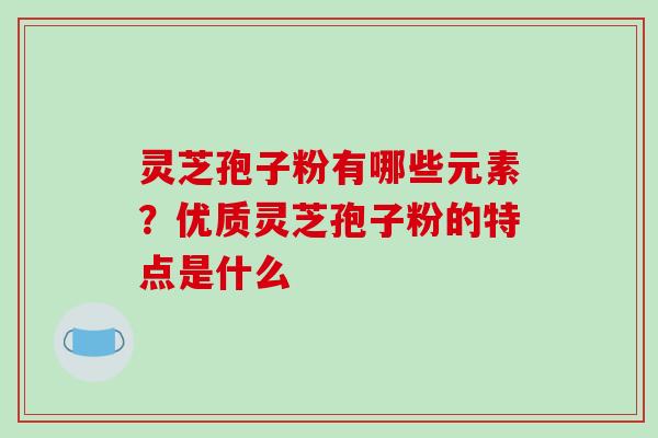 灵芝孢子粉有哪些元素?优质灵芝孢子粉的特点是什么