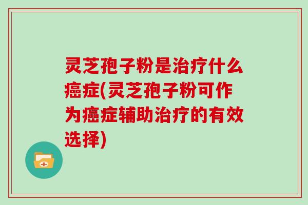 灵芝孢子粉是治疗什么癌症(灵芝孢子粉可作为癌症辅助治疗的有效选择)