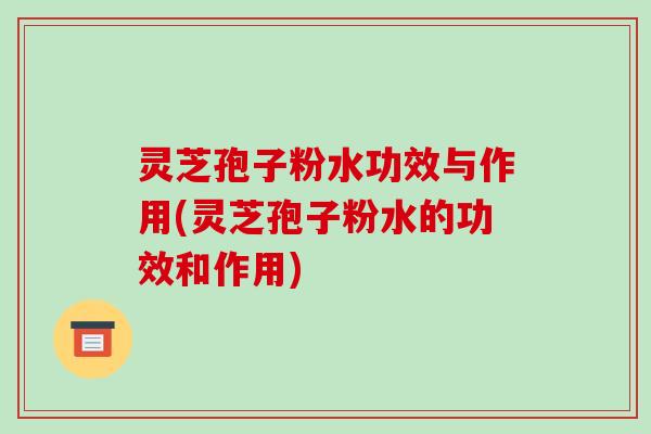 灵芝孢子粉水功效与作用(灵芝孢子粉水的功效和作用)