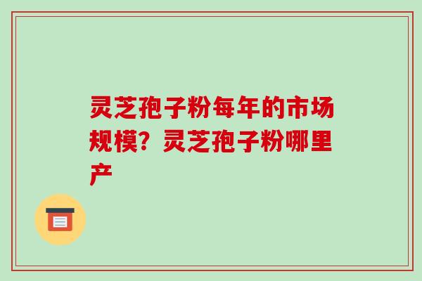 灵芝孢子粉每年的市场规模?灵芝孢子粉哪里产