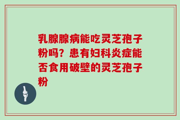 乳腺腺病能吃灵芝孢子粉吗？患有妇科炎症能否食用破壁的灵芝孢子粉