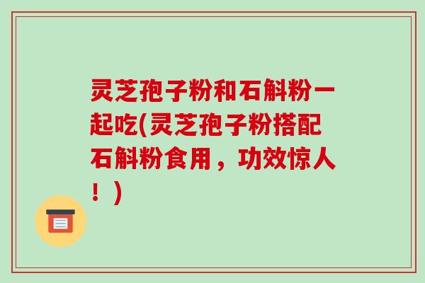 灵芝孢子粉和石斛粉一起吃(灵芝孢子粉搭配石斛粉食用，功效惊人！)