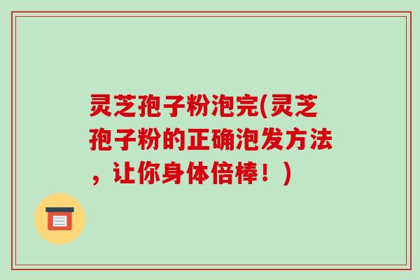 灵芝孢子粉泡完(灵芝孢子粉的正确泡发方法,让你身体倍棒!)