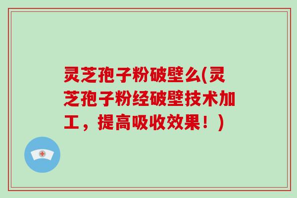 灵芝孢子粉破壁么(灵芝孢子粉经破壁技术加工,提高吸收效果!)