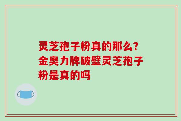 灵芝孢子粉真的那么？金奥力牌破壁灵芝孢子粉是真的吗