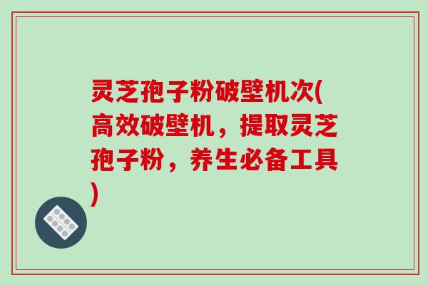 灵芝孢子粉破壁机次(高效破壁机,提取灵芝孢子粉,养生必备工具)