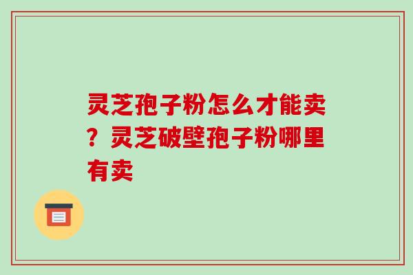 灵芝孢子粉怎么才能卖?灵芝破壁孢子粉哪里有卖