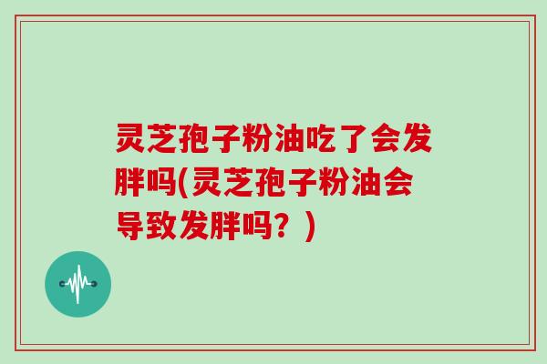 灵芝孢子粉油吃了会发胖吗(灵芝孢子粉油会导致发胖吗?)