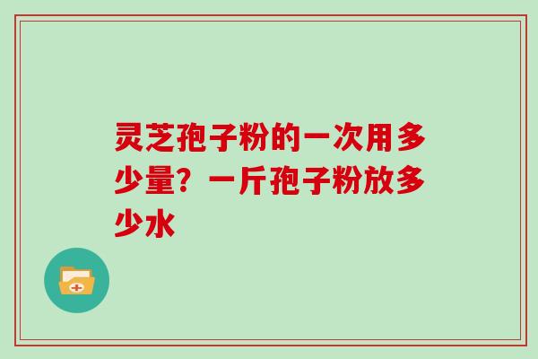 灵芝孢子粉的一次用多少量?一斤孢子粉放多少水