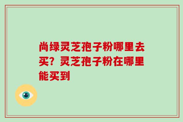 尚绿灵芝孢子粉哪里去买?灵芝孢子粉在哪里能买到
