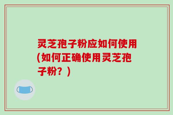灵芝孢子粉应如何使用(如何正确使用灵芝孢子粉？)