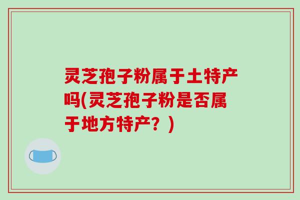 灵芝孢子粉属于土特产吗(灵芝孢子粉是否属于地方特产?)