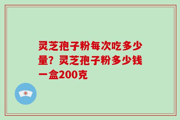 灵芝孢子粉每次吃多少量?灵芝孢子粉多少钱一盒200克