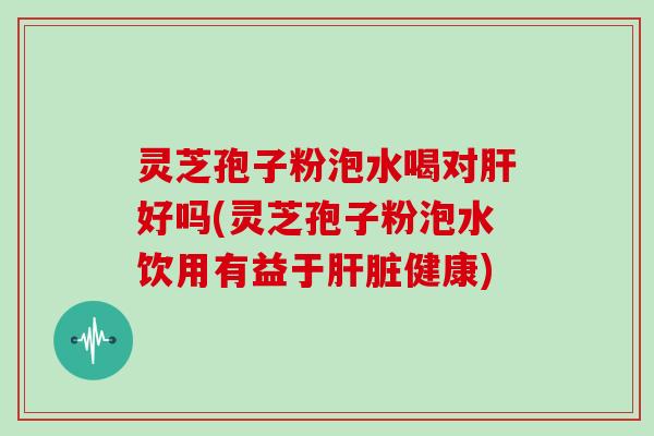 灵芝孢子粉泡水喝对肝好吗(灵芝孢子粉泡水饮用有益于肝脏健康)