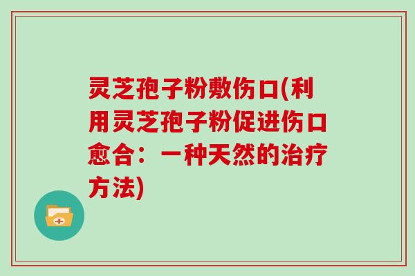 灵芝孢子粉敷伤口(利用灵芝孢子粉促进伤口愈合:一种天然的治疗方法)