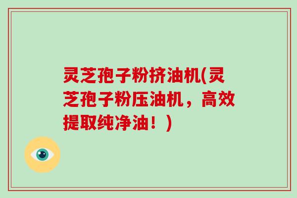 灵芝孢子粉挤油机(灵芝孢子粉压油机,高效提取纯净油!)