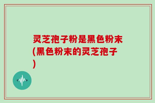 灵芝孢子粉是黑色粉末(黑色粉末的灵芝孢子)