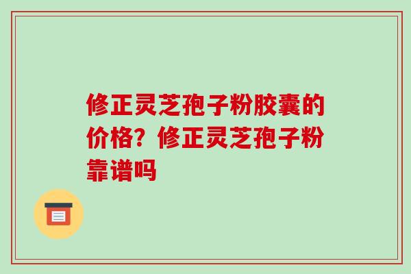 修正灵芝孢子粉胶囊的价格?修正灵芝孢子粉靠谱吗