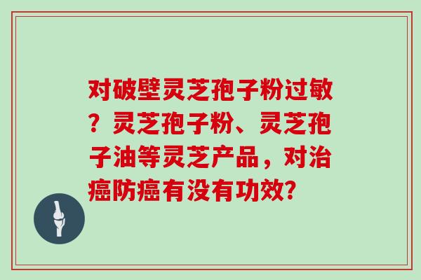 对破壁灵芝孢子粉过敏?灵芝孢子粉、灵芝孢子油等灵芝产品,对治癌防癌有没有功效?