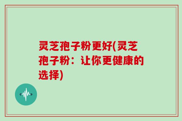 灵芝孢子粉更好(灵芝孢子粉:让你更健康的选择)