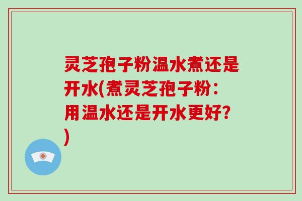 灵芝孢子粉温水煮还是开水(煮灵芝孢子粉:用温水还是开水更好?)