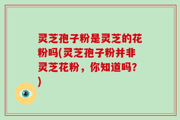 灵芝孢子粉是灵芝的花粉吗(灵芝孢子粉并非灵芝花粉，你知道吗？)