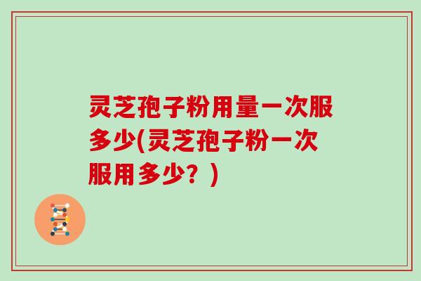 灵芝孢子粉用量一次服多少(灵芝孢子粉一次服用多少？)