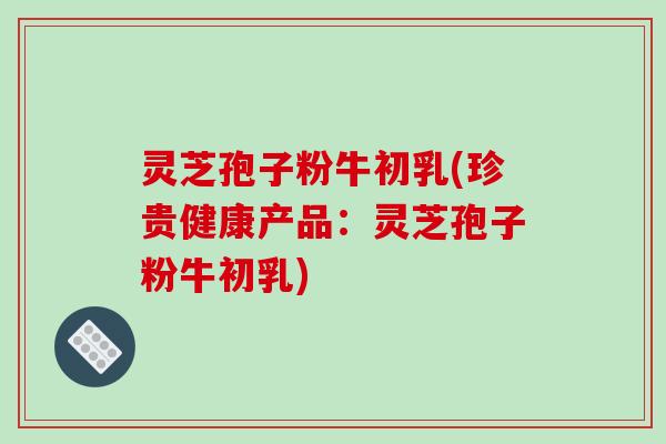灵芝孢子粉牛初乳(珍贵健康产品:灵芝孢子粉牛初乳)