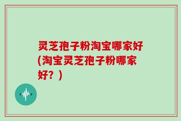 灵芝孢子粉淘宝哪家好(淘宝灵芝孢子粉哪家好?)
